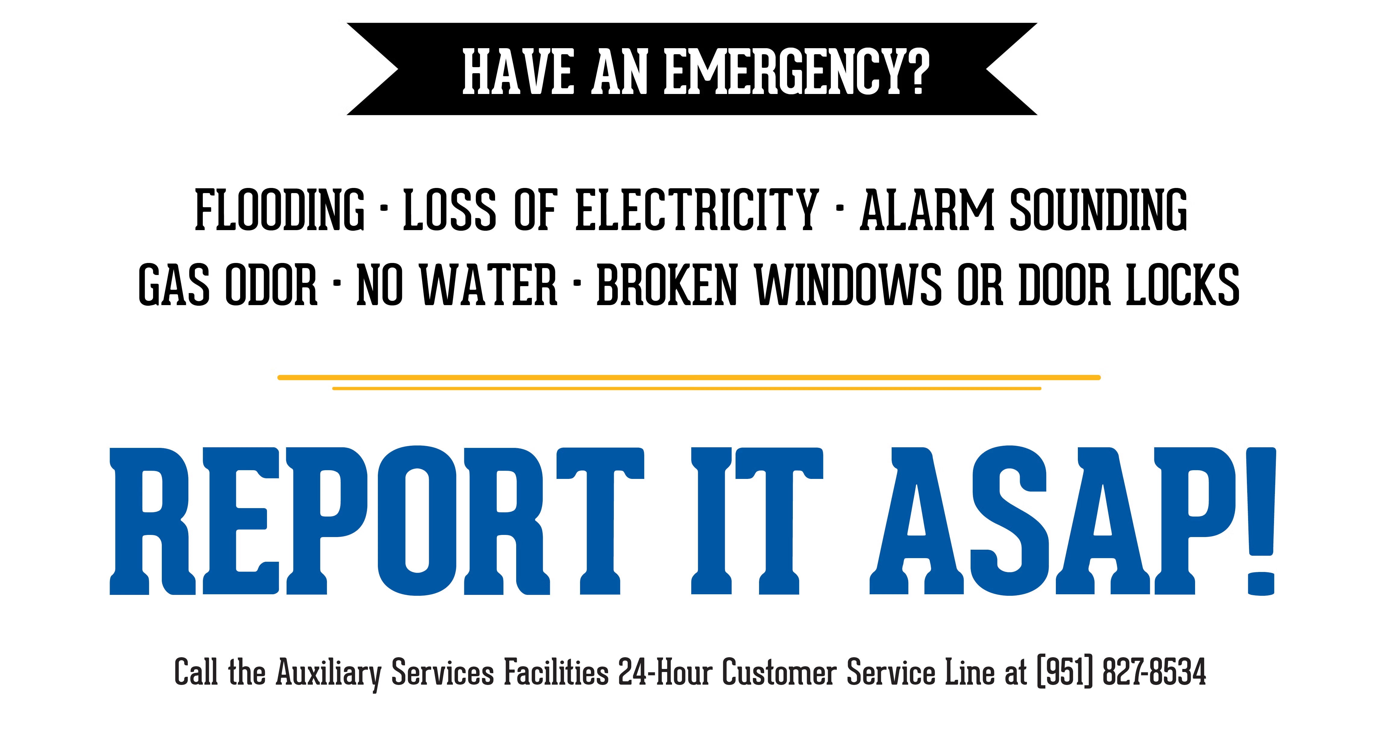 Have An Emergency? Have an Emergency? Flooding, Loss of Electricity, Alarm Sounding, Gas Odor, No Water, Broken Windows or Door Locks, Report it ASAP to RSO or RA on Duty