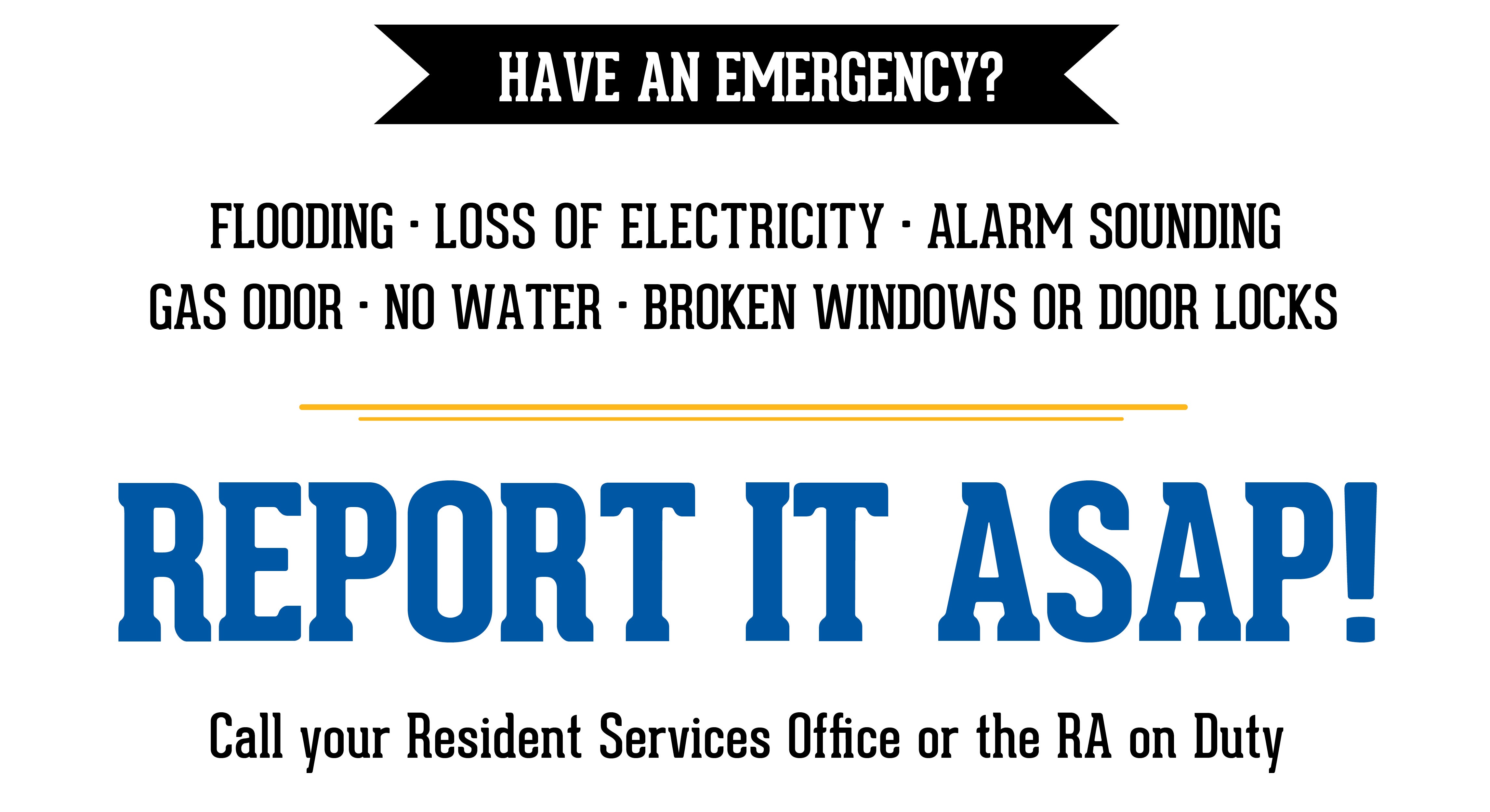 Have an Emergency? Flooding, Loss of Electricity, Alarm Sounding, Gas Odor, No Water, Broken Windows or Door Locks, Report it ASAP to RSO or RA on Duty